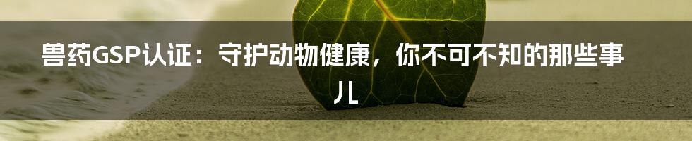 兽药GSP认证:守护动物健康,你不可不知的那些事儿