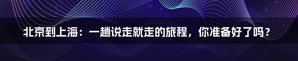 北京到上海:一趟说走就走的旅程,你准备好了吗?