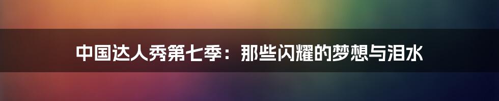 中国达人秀第七季:那些闪耀的梦想与泪水