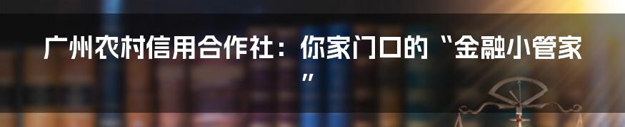 广州农村信用合作社:你家门口的“金融小管家”