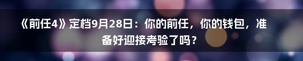《前任4》定档9月28日：你的前任，你的钱包，准备好迎接考验了吗？