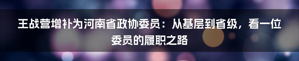 王战营增补为河南省政协委员:从基层到省级,看一位委员的履职之路
