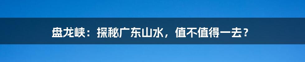 盘龙峡:探秘广东山水,值不值得一去?