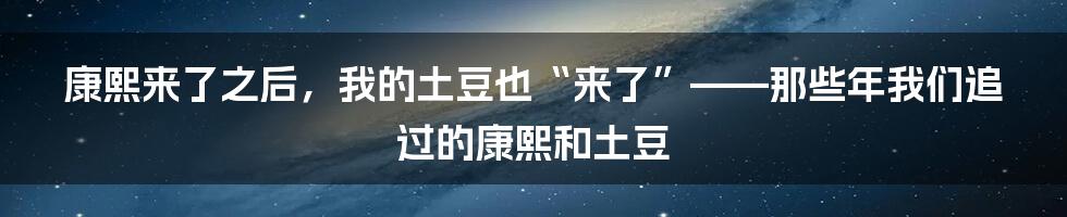 康熙来了之后,我的土豆也“来了”——那些年我们追过的康熙和土豆