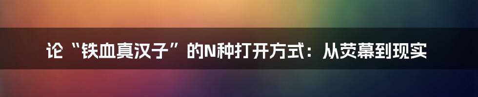论“铁血真汉子”的N种打开方式：从荧幕到现实