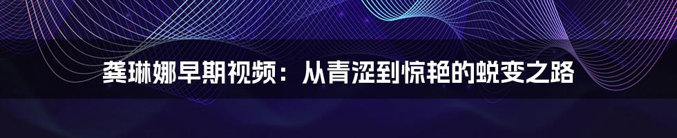龚琳娜早期视频：从青涩到惊艳的蜕变之路