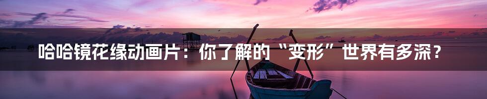 哈哈镜花缘动画片:你了解的“变形”世界有多深?
