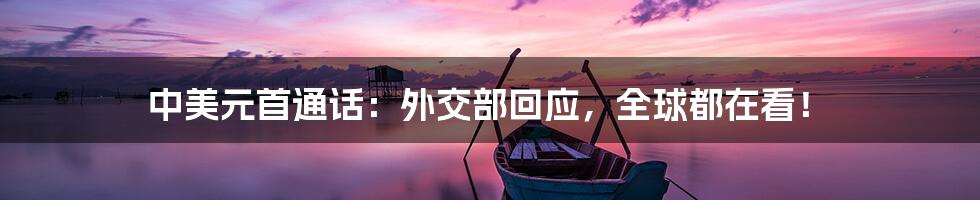 中美元首通话:外交部回应,全球都在看!