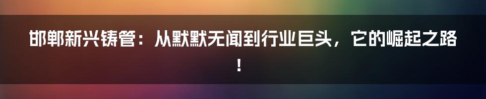 邯郸新兴铸管:从默默无闻到行业巨头,它的崛起之路!