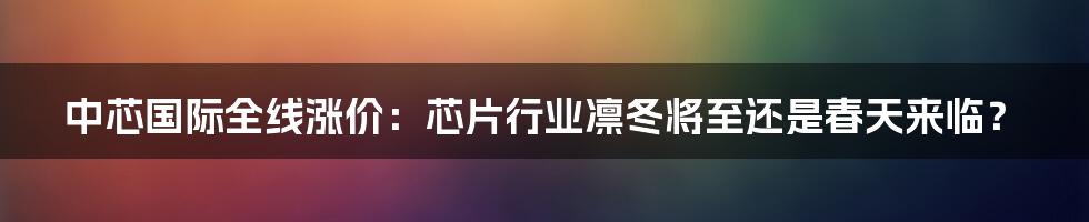 中芯国际全线涨价:芯片行业凛冬将至还是春天来临?