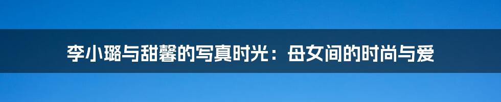 李小璐与甜馨的写真时光:母女间的时尚与爱