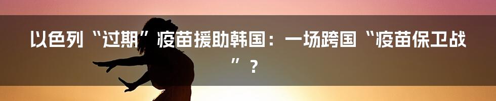 以色列“过期”疫苗援助韩国:一场跨国“疫苗保卫战”?