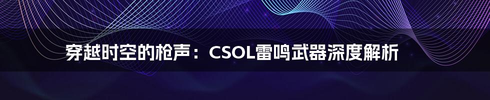穿越时空的枪声:CSOL雷鸣武器深度解析