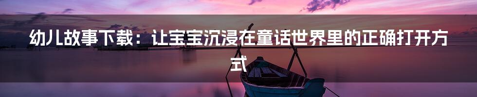 幼儿故事下载:让宝宝沉浸在童话世界里的正确打开方式