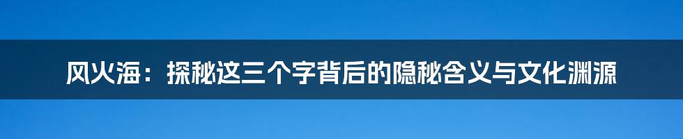 风火海:探秘这三个字背后的隐秘含义与文化渊源