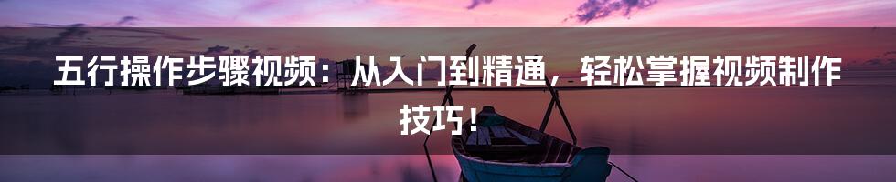 五行操作步骤视频:从入门到精通,轻松掌握视频制作技巧!