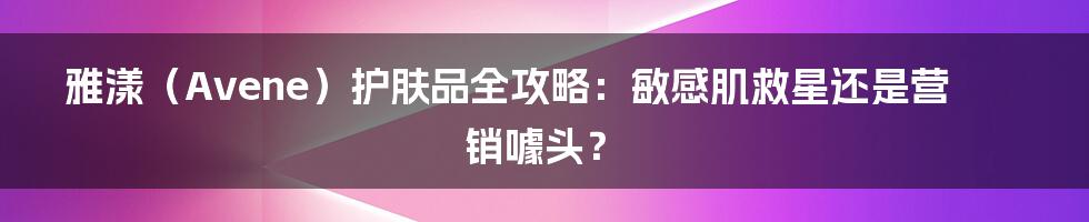 雅漾(Avene)护肤品全攻略:敏感肌救星还是营销噱头?