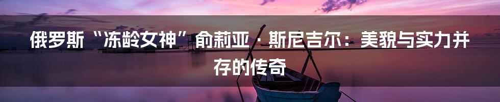 俄罗斯“冻龄女神”俞莉亚·斯尼吉尔:美貌与实力并存的传奇