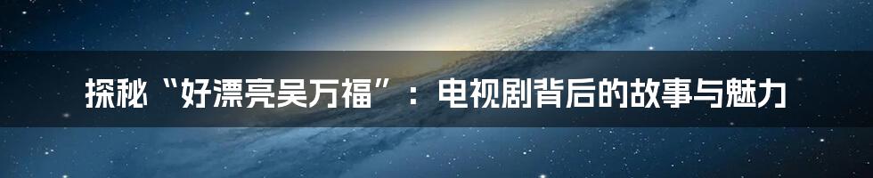 探秘“好漂亮吴万福”:电视剧背后的故事与魅力