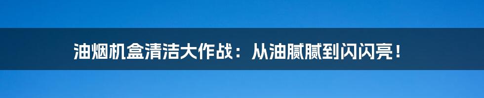 油烟机盒清洁大作战:从油腻腻到闪闪亮!