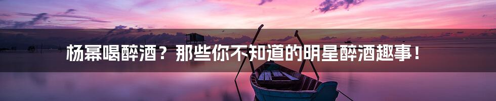 杨幂喝醉酒？那些你不知道的明星醉酒趣事！