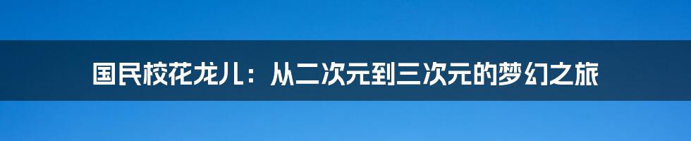 国民校花龙儿:从二次元到三次元的梦幻之旅