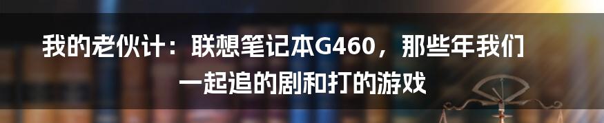 我的老伙计:联想笔记本G460,那些年我们一起追的剧和打的游戏