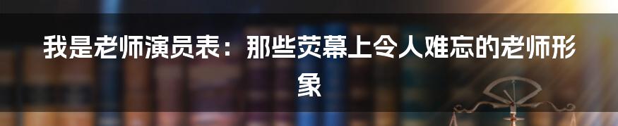 我是老师演员表:那些荧幕上令人难忘的老师形象