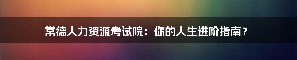 常德人力资源考试院：你的人生进阶指南？
