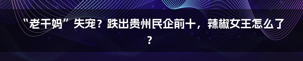 “老干妈”失宠?跌出贵州民企前十,辣椒女王怎么了?