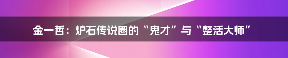 金一哲:炉石传说圈的“鬼才”与“整活大师”