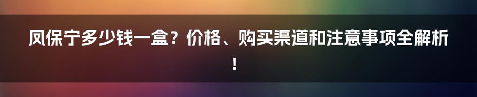 凤保宁多少钱一盒?价格、购买渠道和注意事项全解析!