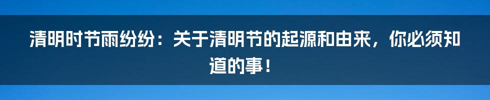 清明时节雨纷纷:关于清明节的起源和由来,你必须知道的事!