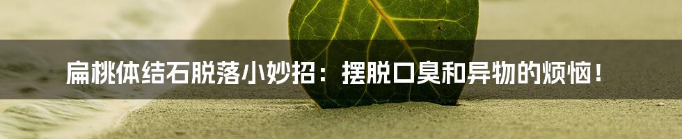 扁桃体结石脱落小妙招:摆脱口臭和异物的烦恼!
