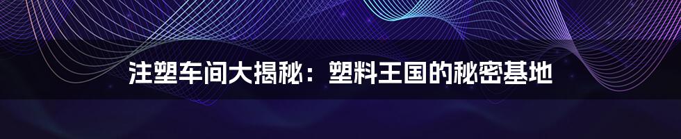 注塑车间大揭秘：塑料王国的秘密基地