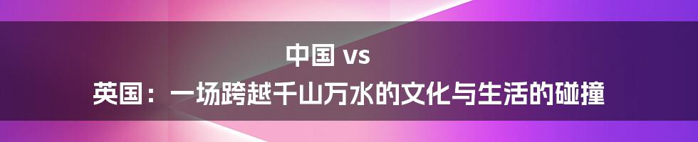 中国 vs 英国:一场跨越千山万水的文化与生活的碰撞