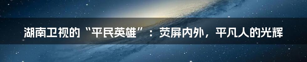 湖南卫视的“平民英雄”:荧屏内外,平凡人的光辉