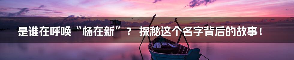 是谁在呼唤“杨在新”? 探秘这个名字背后的故事!