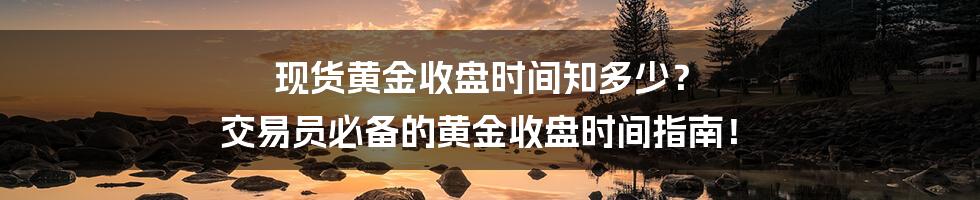 现货黄金收盘时间知多少? 交易员必备的黄金收盘时间指南!
