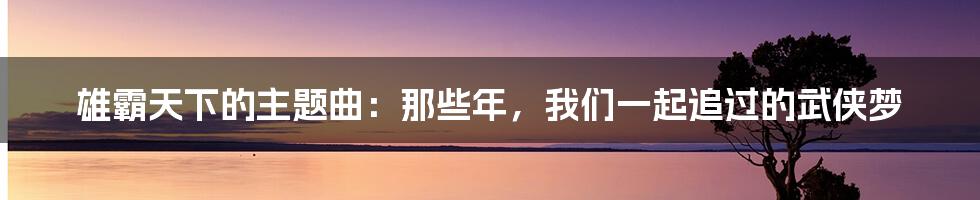 雄霸天下的主题曲：那些年，我们一起追过的武侠梦