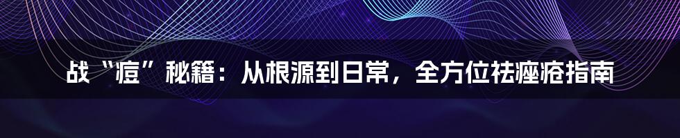 战“痘”秘籍:从根源到日常,全方位祛痤疮指南