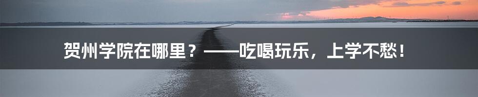 贺州学院在哪里？——吃喝玩乐，上学不愁！