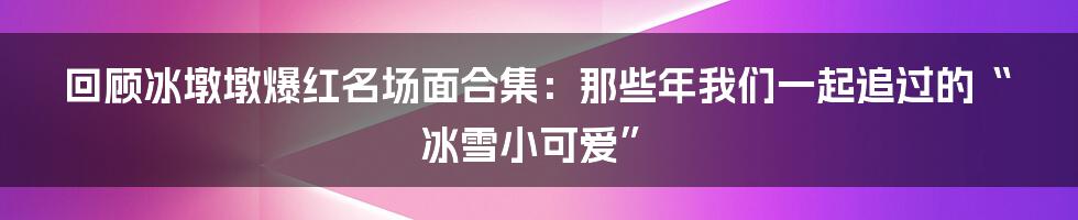 回顾冰墩墩爆红名场面合集:那些年我们一起追过的“冰雪小可爱”