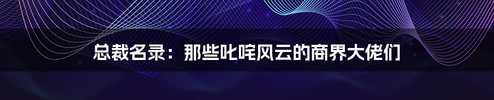 总裁名录:那些叱咤风云的商界大佬们