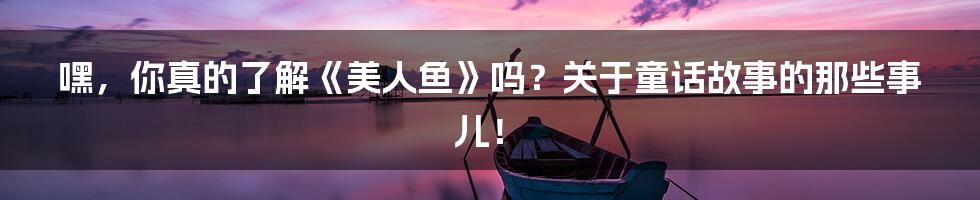 嘿,你真的了解《美人鱼》吗?关于童话故事的那些事儿!