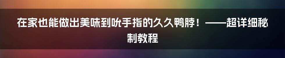 在家也能做出美味到吮手指的久久鸭脖!——超详细秘制教程