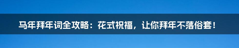 马年拜年词全攻略:花式祝福,让你拜年不落俗套!