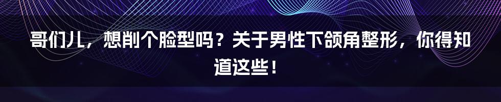 哥们儿,想削个脸型吗?关于男性下颌角整形,你得知道这些!