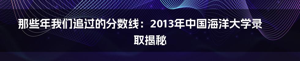 那些年我们追过的分数线：2013年中国海洋大学录取揭秘