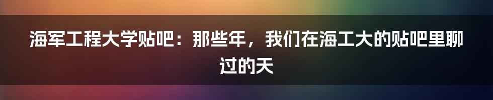 海军工程大学贴吧:那些年,我们在海工大的贴吧里聊过的天